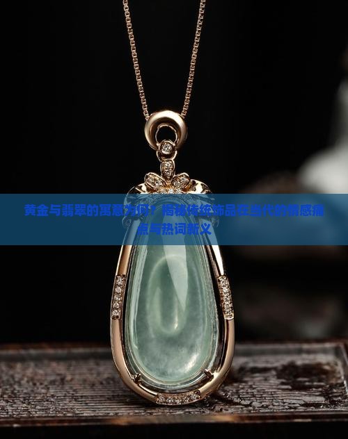 黄金与翡翠的寓意为何？揭秘传统饰品在当代的情感痛点与热词新义