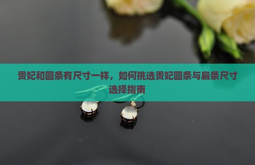 贵妃和圆条有尺寸一样，如何挑选贵妃圆条与扁条尺寸选择指南