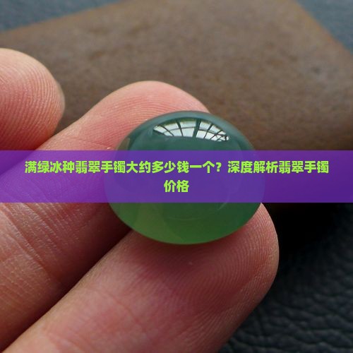 满绿冰种翡翠手镯大约多少钱一个？深度解析翡翠手镯价格