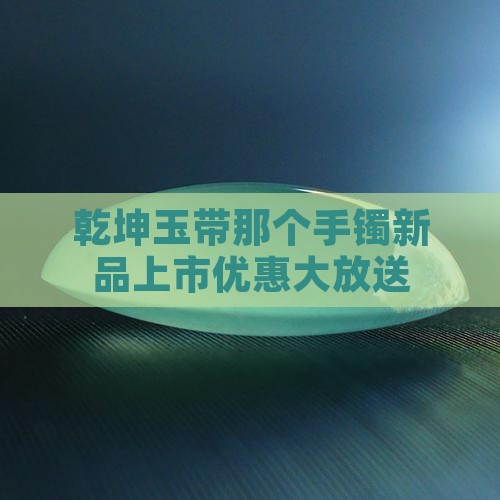 乾坤玉带那个手镯新品上市优惠大放送