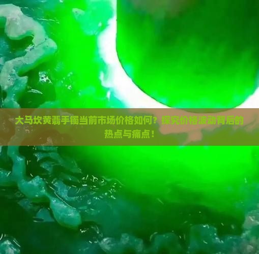大马坎黄翡手镯当前市场价格如何？探究价格波动背后的热点与痛点！