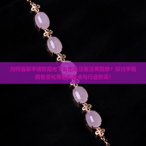 为何翡翠手镯在阳光下会出现泛紫泛黄现象？探讨手镯颜色变化背后的痛点与行业热词！