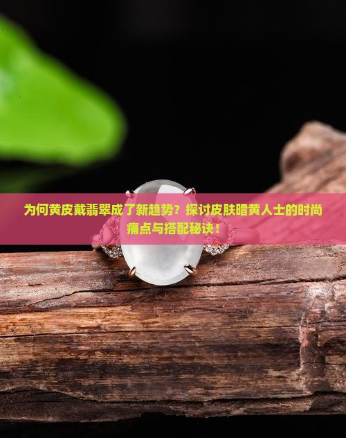 为何黄皮戴翡翠成了新趋势？探讨皮肤暗黄人士的时尚痛点与搭配秘诀！