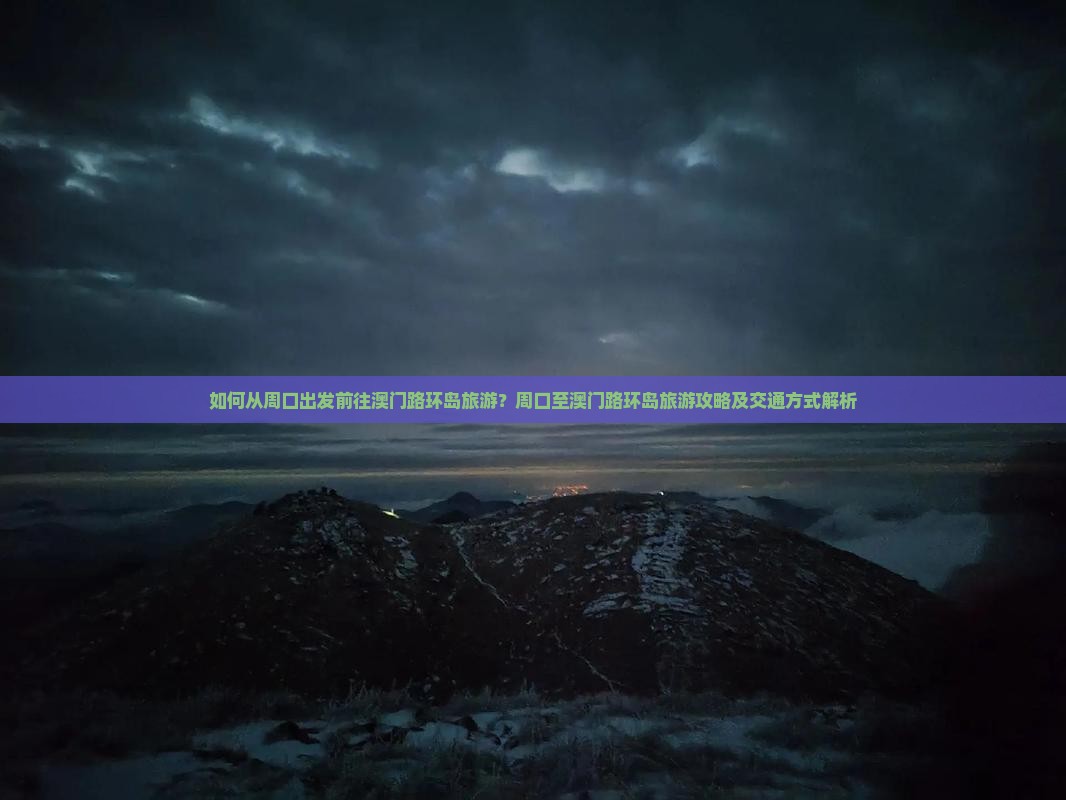 如何从周口出发前往澳门路环岛旅游？周口至澳门路环岛旅游攻略及交通方式解析