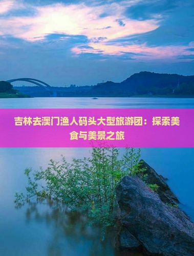 吉林去澳门渔人码头大型旅游团：探索美食与美景之旅