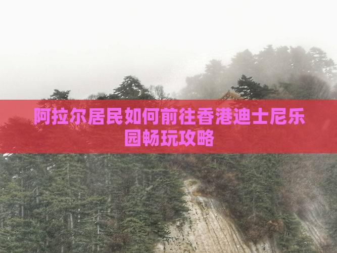 阿拉尔居民如何前往香港迪士尼乐园畅玩攻略
