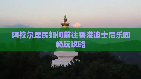 阿拉尔居民如何前往香港迪士尼乐园畅玩攻略