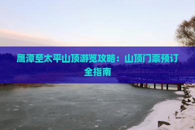 鹰潭至太平山顶游览攻略：山顶门票预订全指南