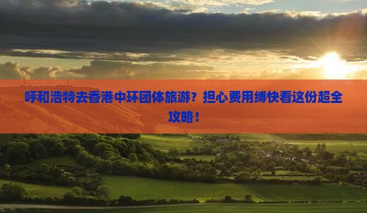 呼和浩特去香港中环团体旅游？担心费用缚快看这份超全攻略！