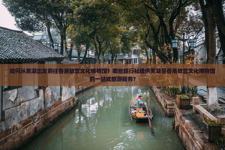 如何从芜湖出发前往香港故宫文化博物馆？哪些旅行社提供芜湖至香港故宫文化博物馆的一站式旅游服务？