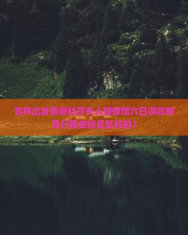 吉林出发香港杜莎夫人蜡像馆六日游攻略及行程安排是怎样的？