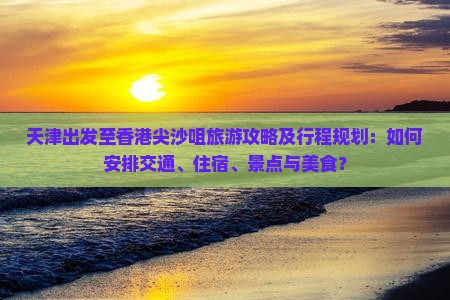 天津出发至香港尖沙咀旅游攻略及行程规划：如何安排交通、住宿、景点与美食？