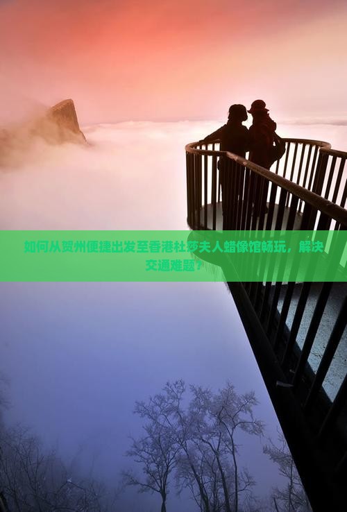 如何从贺州便捷出发至香港杜莎夫人蜡像馆畅玩，解决交通难题？