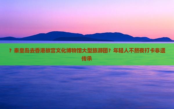 ？秦皇岛去香港故宫文化博物馆大型旅游团？年轻人不熬夜打卡非遗传承