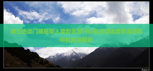 商丘去澳门威尼斯人度假区旅行社推出精选度假套餐及特色旅游服务