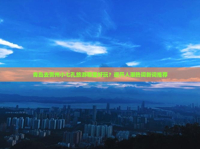 青岛去贵州小七孔旅游哪里好玩？避开人潮热词新词推荐
