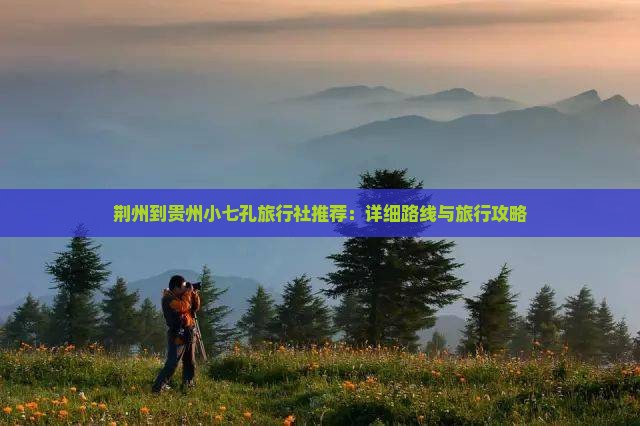 荆州到贵州小七孔旅行社推荐：详细路线与旅行攻略