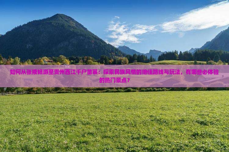 如何从张掖畅游至贵州西江千户苗寨：探索民族风情的绝佳路线与玩法，有哪些必体验的热门景点？