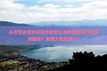 从吉安去贵州青岩古镇怎么卓有哪些旅行社提供服务？费用大概是多少？