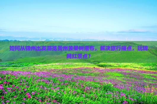 如何从锦州出发游览贵州黄果树瀑布，解决旅行痛点，玩转网红景点？