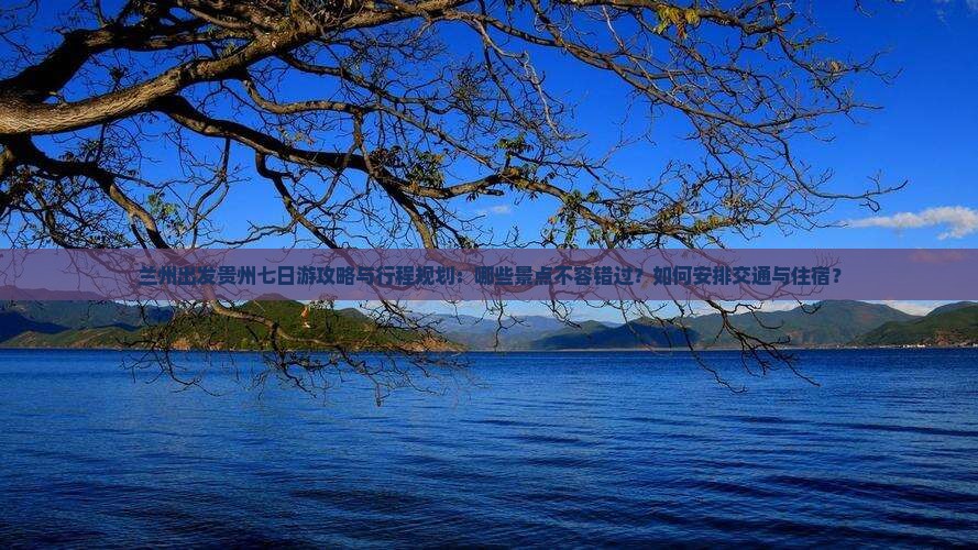 兰州出发贵州七日游攻略与行程规划：哪些景点不容错过？如何安排交通与住宿？