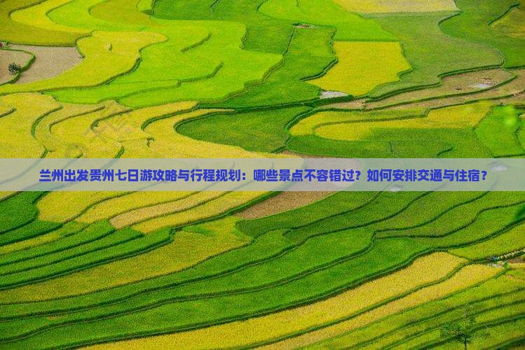 兰州出发贵州七日游攻略与行程规划：哪些景点不容错过？如何安排交通与住宿？