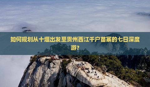 如何规划从十堰出发至贵州西江千户苗寨的七日深度游？
