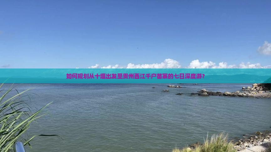 如何规划从十堰出发至贵州西江千户苗寨的七日深度游？