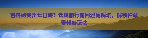吉林到贵州七日游？长线旅行如何避免踩坑，解锁种草贵州新玩法