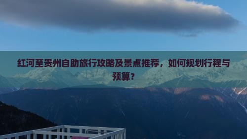 红河至贵州自助旅行攻略及景点推荐，如何规划行程与预算？