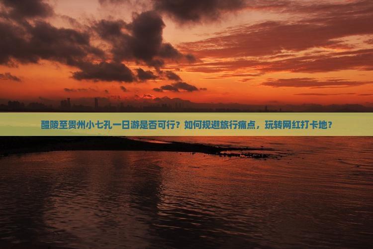 醴陵至贵州小七孔一日游是否可行？如何规避旅行痛点，玩转网红打卡地？
