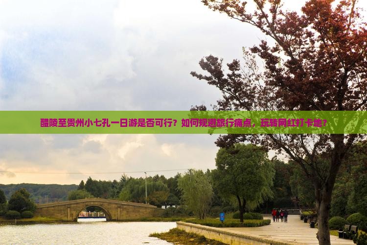 醴陵至贵州小七孔一日游是否可行？如何规避旅行痛点，玩转网红打卡地？