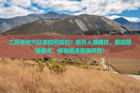 二月贵州六日游如何规划？避开人潮拥挤，解锁隐秘痛点，体验地道民族风情！