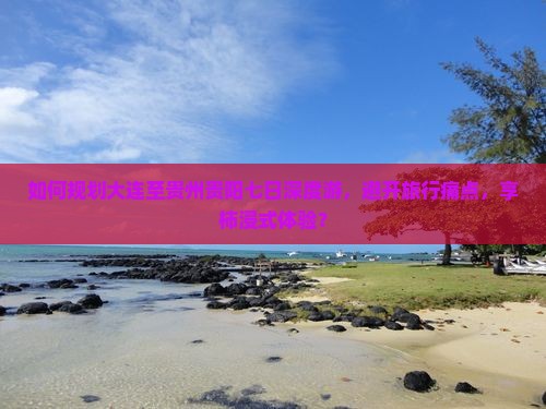 如何规划大连至贵州贵阳七日深度游，避开旅行痛点，享柿浸式体验？
