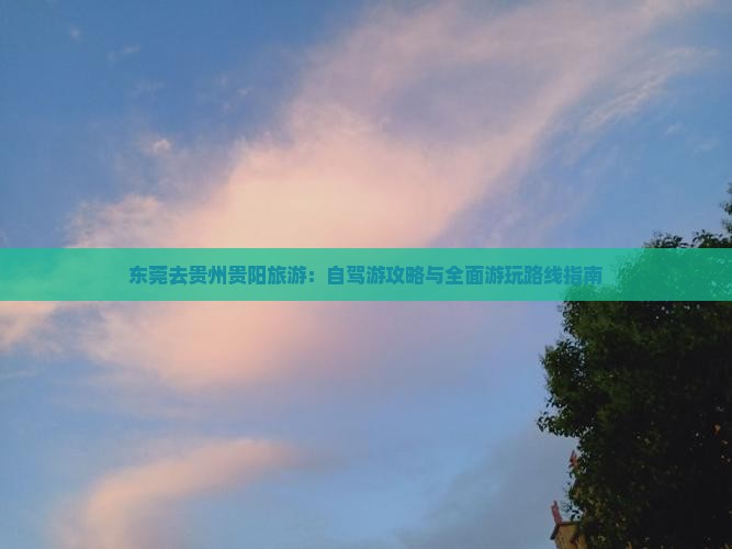 东莞去贵州贵阳旅游：自驾游攻略与全面游玩路线指南