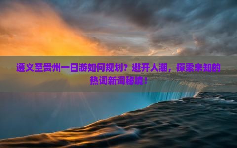 遵义至贵州一日游如何规划？避开人潮，探索未知的热词新词秘境！