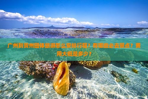 广州到贵州团体旅游怎么安排行程？有哪些必去景点？费用大概是多少？