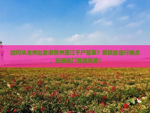如何从池州出发游贵州西江千户苗寨？解锁自由行痛点，玩转热门民族风情！