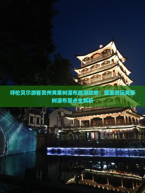呼伦贝尔游客贵州黄果树瀑布旅游攻略：哪里游玩黄果树瀑布景点全解析