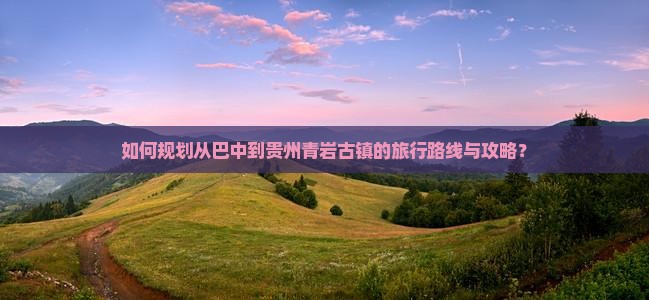 如何规划从巴中到贵州青岩古镇的旅行路线与攻略？