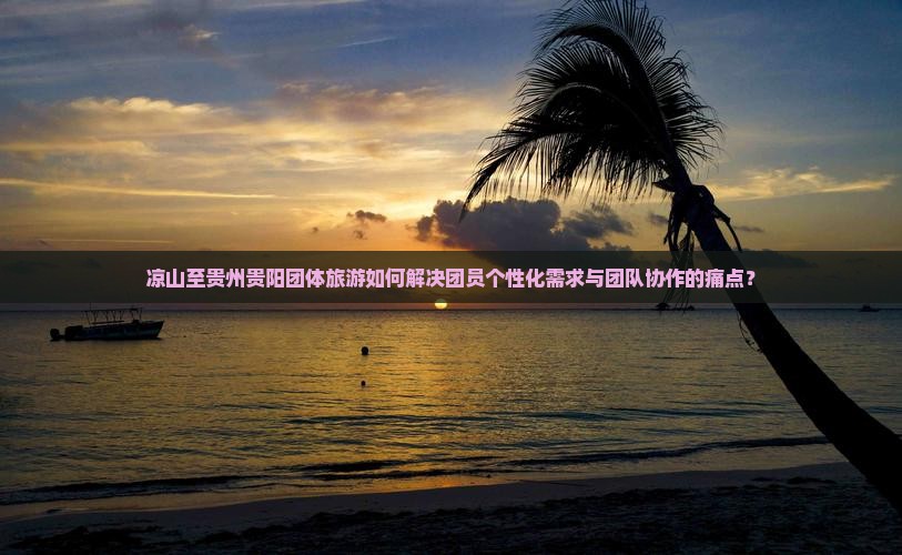 凉山至贵州贵阳团体旅游如何解决团员个性化需求与团队协作的痛点？