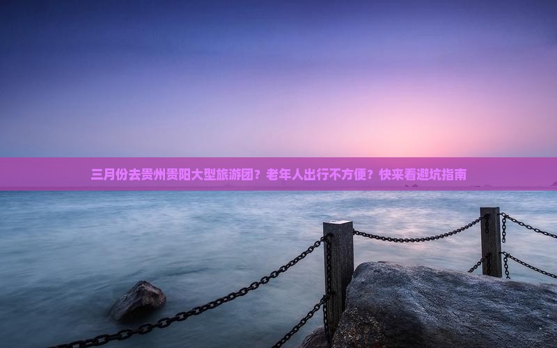 三月份去贵州贵阳大型旅游团？老年人出行不方便？快来看避坑指南