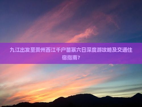 九江出发至贵州西江千户苗寨六日深度游攻略及交通住宿指南？