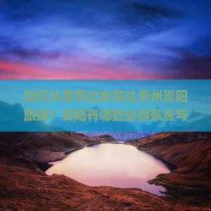 如何从思茅出发前往贵州贵阳旅游？贵阳有哪些必游景点与旅游攻略？