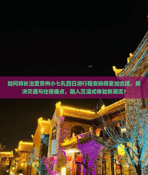 如何将长治至贵州小七孔四日游行程安排得更加合理，解决交通与住宿痛点，融入沉浸式体验新潮流？
