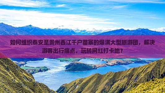 如何组织泰安至贵州西江千户苗寨的爆满大型旅游团，解决游客出行痛点，玩转网红打卡地？