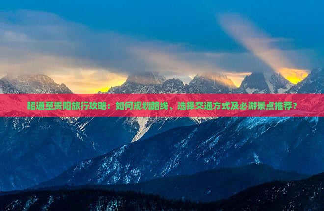 昭通至贵阳旅行攻略：如何规划路线、选择交通方式及必游景点推荐？