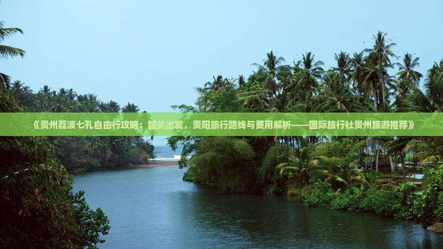 《贵州荔波七孔自由行攻略：韶关出发，贵阳旅行路线与费用解析——国际旅行社贵州旅游推荐》