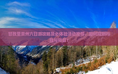 甘孜至贵州六日游攻略及必体验活动推荐，如何规划行程与预算？
