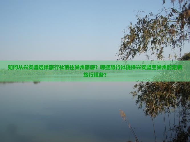 如何从兴安盟选择旅行社前往贵州旅游？哪些旅行社提供兴安盟至贵州的定制旅行服务？